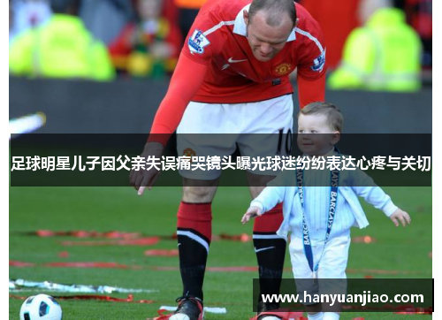 足球明星儿子因父亲失误痛哭镜头曝光球迷纷纷表达心疼与关切