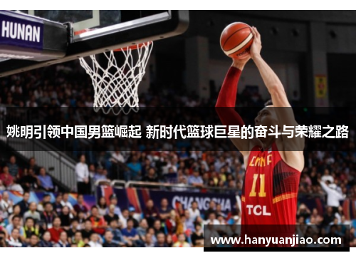 姚明引领中国男篮崛起 新时代篮球巨星的奋斗与荣耀之路