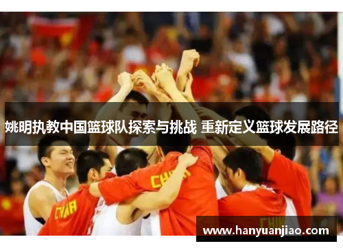 姚明执教中国篮球队探索与挑战 重新定义篮球发展路径